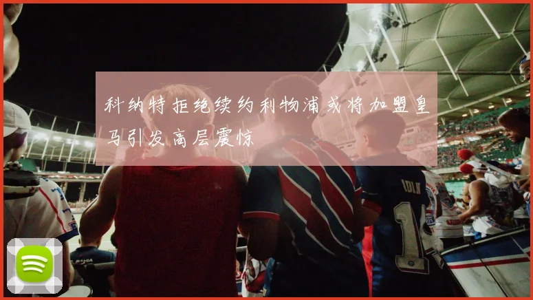 科纳特拒绝续约利物浦或将加盟皇马引发高层震惊